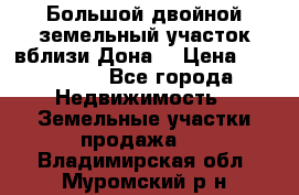  Большой двойной земельный участок вблизи Дона. › Цена ­ 760 000 - Все города Недвижимость » Земельные участки продажа   . Владимирская обл.,Муромский р-н